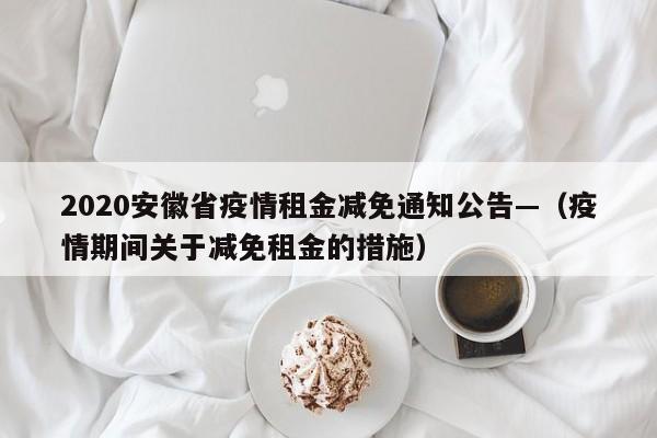 2020安徽省疫情租金减免通知公告—（疫情期间关于减免租金的措施）