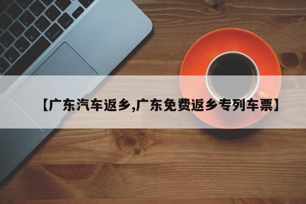 【广东汽车返乡,广东免费返乡专列车票】