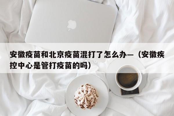 安徽疫苗和北京疫苗混打了怎么办—（安徽疾控中心是管打疫苗的吗）