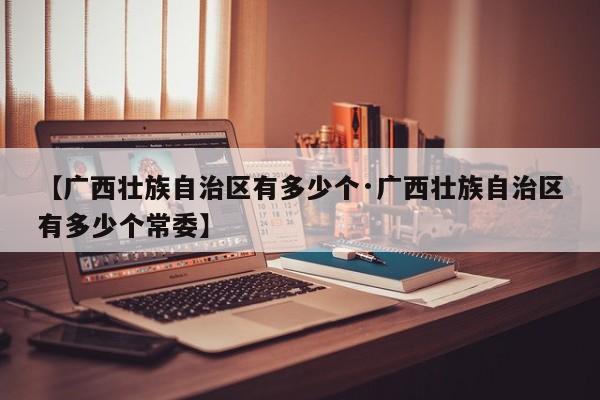 【广西壮族自治区有多少个·广西壮族自治区有多少个常委】