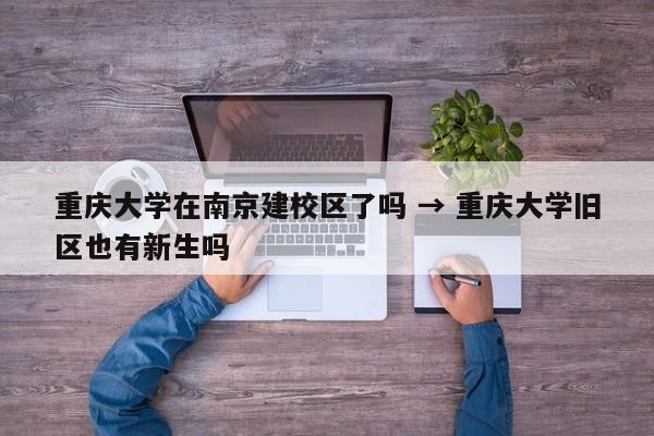 重庆大学在南京建校区了吗 → 重庆大学旧区也有新生吗