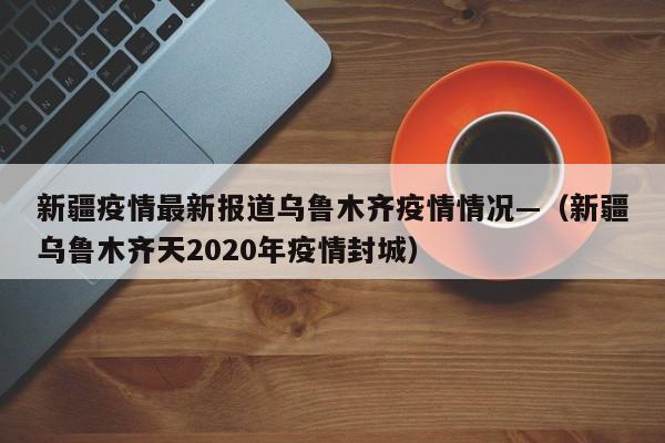 新疆疫情最新报道乌鲁木齐疫情情况—（新疆乌鲁木齐天2020年疫情封城）