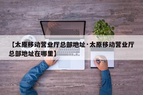 【太原移动营业厅总部地址·太原移动营业厅总部地址在哪里】