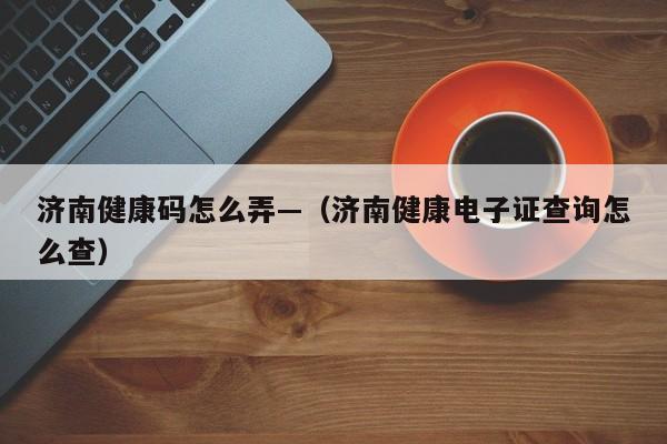 济南健康码怎么弄—（济南健康电子证查询怎么查）