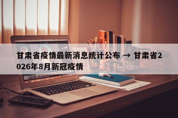 甘肃省疫情最新消息统计公布 → 甘肃省2026年8月新冠疫情