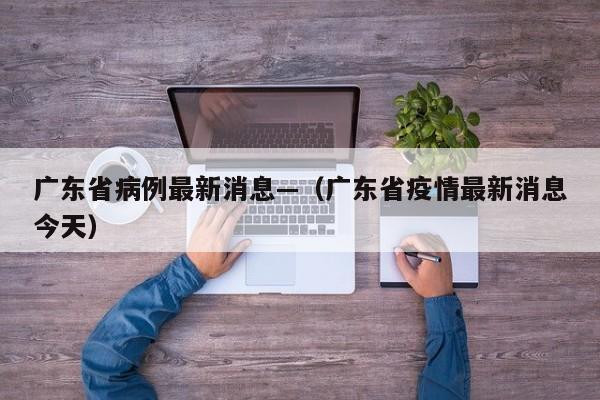 广东省病例最新消息—（广东省疫情最新消息今天）