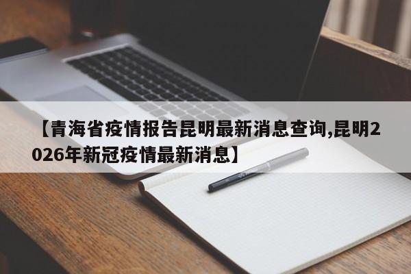 【青海省疫情报告昆明最新消息查询,昆明2026年新冠疫情最新消息】