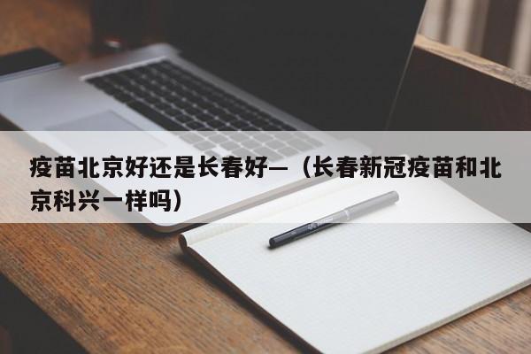 疫苗北京好还是长春好—（长春新冠疫苗和北京科兴一样吗）