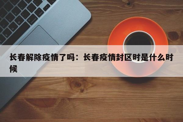 长春解除疫情了吗：长春疫情封区时是什么时候