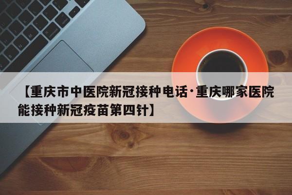 【重庆市中医院新冠接种电话·重庆哪家医院能接种新冠疫苗第四针】