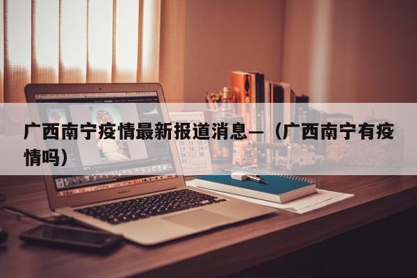 广西南宁疫情最新报道消息—（广西南宁有疫情吗）