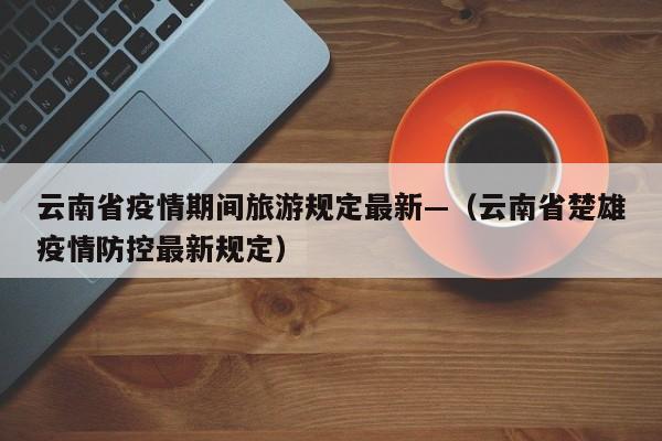 云南省疫情期间旅游规定最新—（云南省楚雄疫情防控最新规定）