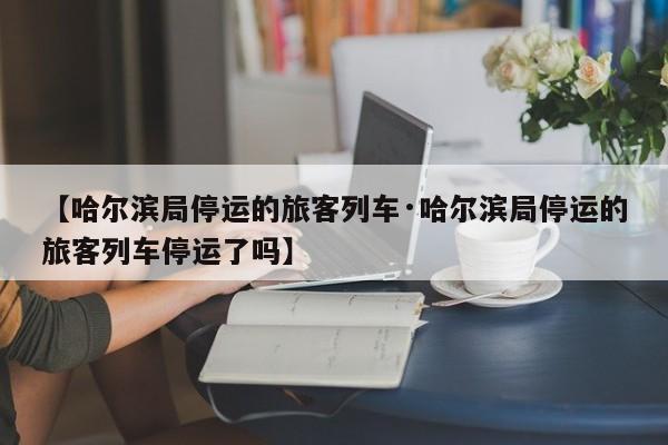 【哈尔滨局停运的旅客列车·哈尔滨局停运的旅客列车停运了吗】