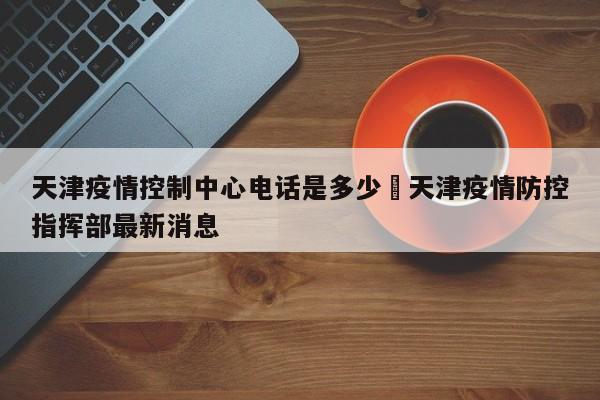 天津疫情控制中心电话是多少›天津疫情防控指挥部最新消息