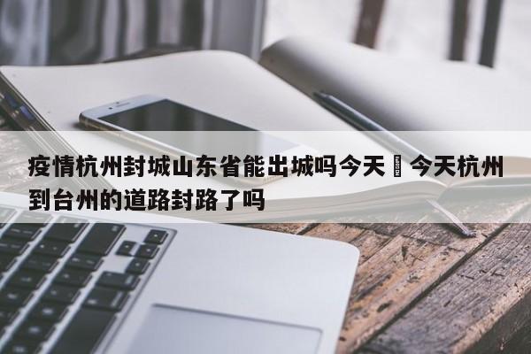 疫情杭州封城山东省能出城吗今天›今天杭州到台州的道路封路了吗