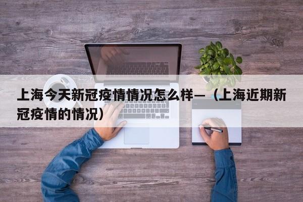 上海今天新冠疫情情况怎么样—（上海近期新冠疫情的情况）
