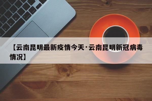 【云南昆明最新疫情今天·云南昆明新冠病毒情况】