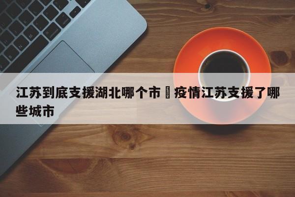 江苏到底支援湖北哪个市›疫情江苏支援了哪些城市