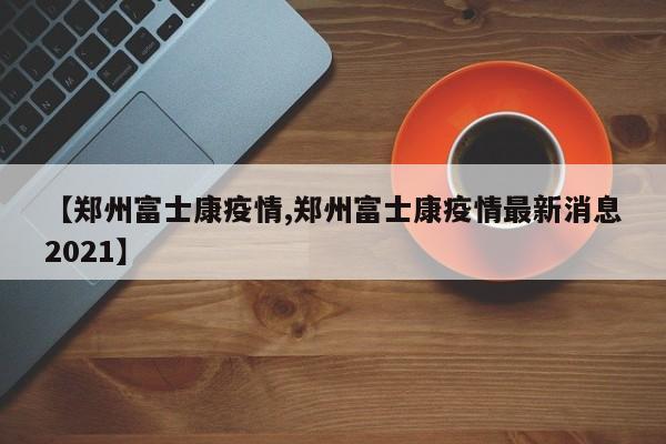 【郑州富士康疫情,郑州富士康疫情最新消息2021】